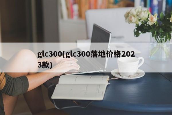 glc300(glc300落地价格2023款)