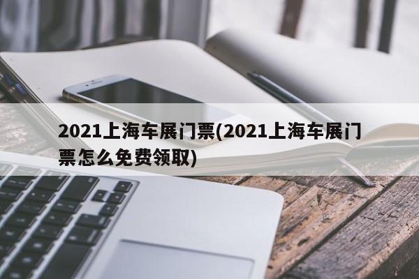 2021上海车展门票(2021上海车展门票怎么免费领取)