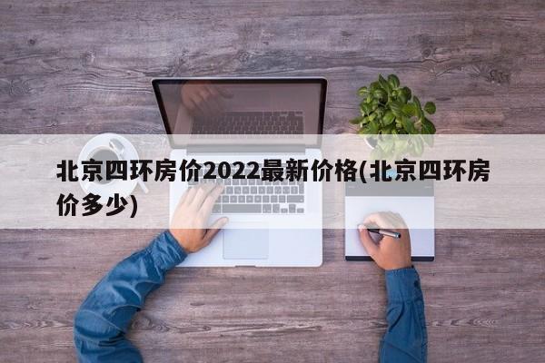 北京四环房价2022最新价格(北京四环房价多少)