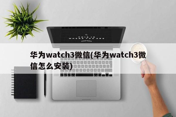 华为watch3微信(华为watch3微信怎么安装)