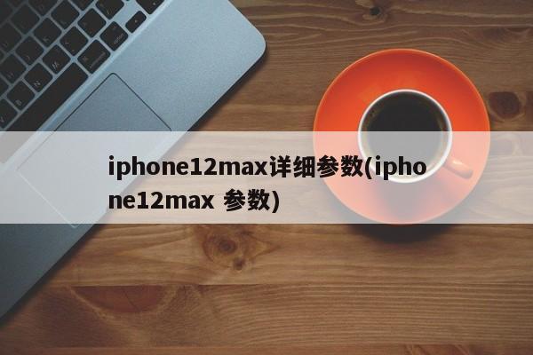 iphone12max详细参数(iphone12max 参数)