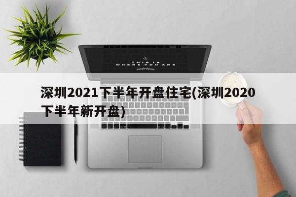 深圳2021下半年开盘住宅(深圳2020下半年新开盘)