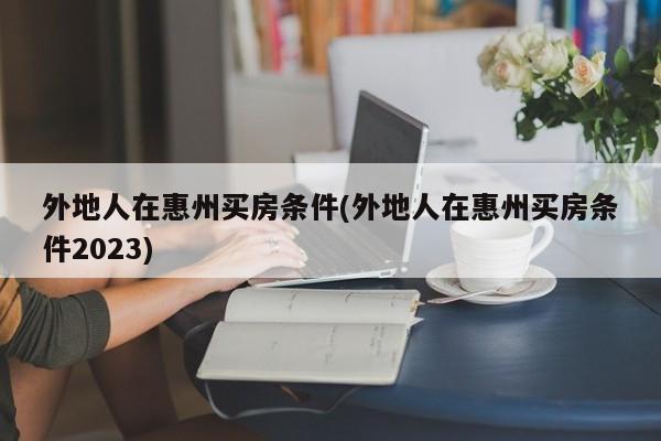 外地人在惠州买房条件(外地人在惠州买房条件2023)