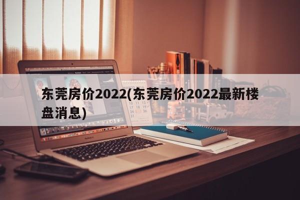 东莞房价2022(东莞房价2022最新楼盘消息)