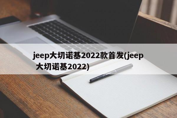 jeep大切诺基2022款首发(jeep 大切诺基2022)